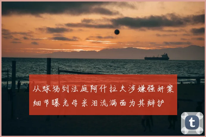 从球场到法庭阿什拉夫涉嫌强奸案细节曝光母亲泪流满面为其辩护