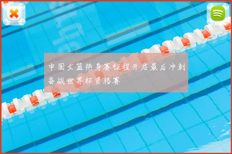 中国女篮热身赛征程开启最后冲刺备战世界杯资格赛