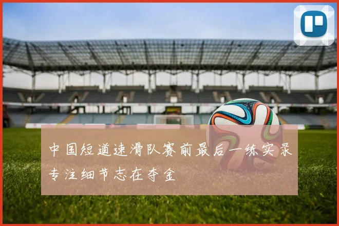 中国短道速滑队赛前最后一练实录专注细节志在夺金