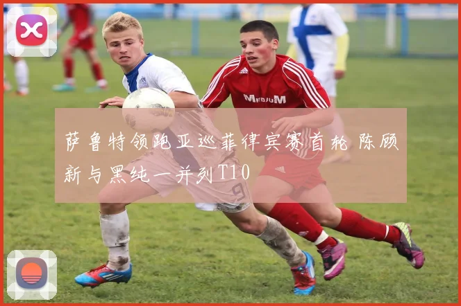 萨鲁特领跑亚巡菲律宾赛首轮 陈顾新与黑纯一并列T10