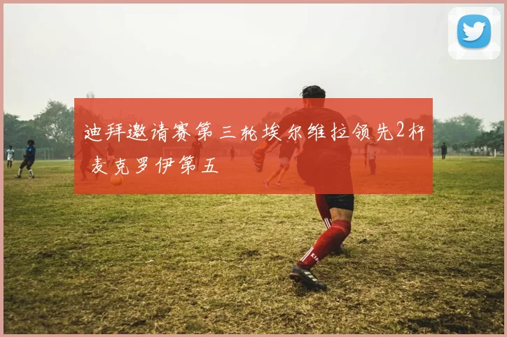 迪拜邀请赛第三轮埃尔维拉领先2杆 麦克罗伊第五