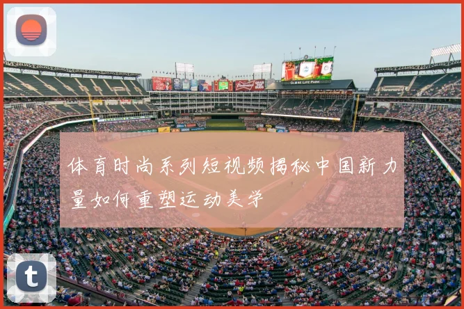 体育时尚系列短视频揭秘中国新力量如何重塑运动美学