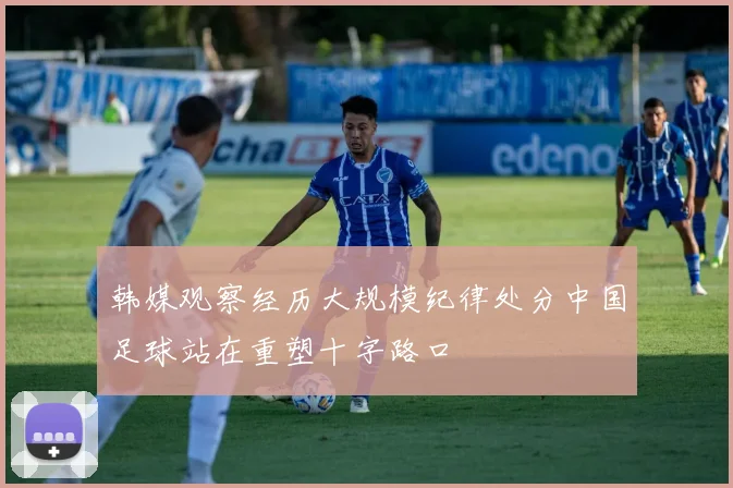 韩媒观察经历大规模纪律处分中国足球站在重塑十字路口