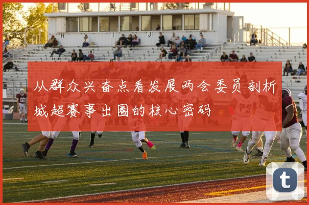 从群众兴奋点看发展两会委员剖析城超赛事出圈的核心密码