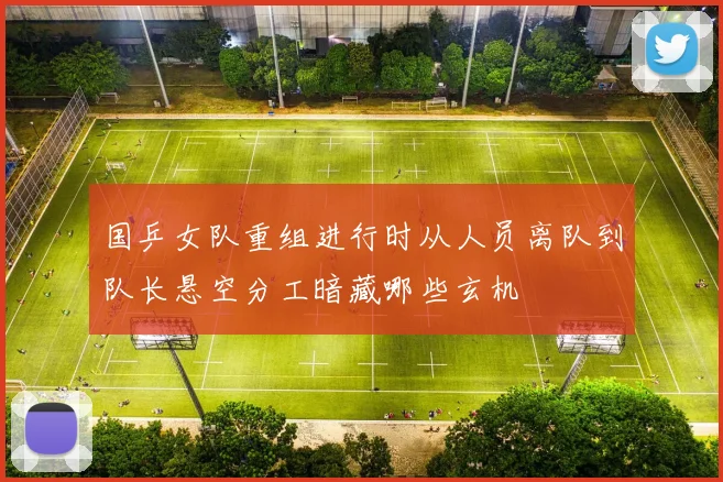 国乒女队重组进行时从人员离队到队长悬空分工暗藏哪些玄机