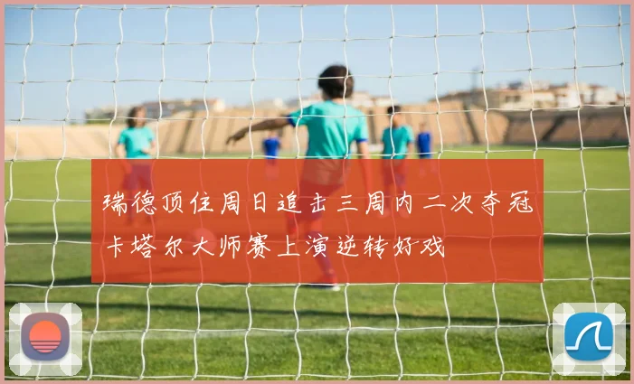 瑞德顶住周日追击三周内二次夺冠卡塔尔大师赛上演逆转好戏