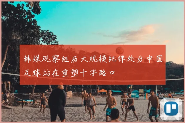 韩媒观察经历大规模纪律处分中国足球站在重塑十字路口