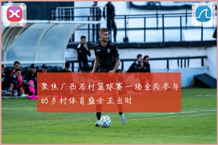 聚焦广西万村篮球赛一场全民参与的乡村体育盛会正当时