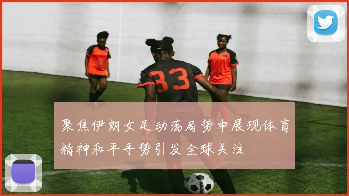 聚焦伊朗女足动荡局势中展现体育精神和平手势引发全球关注