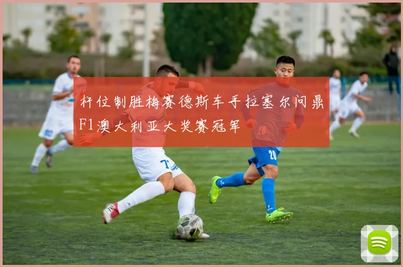 杆位制胜梅赛德斯车手拉塞尔问鼎F1澳大利亚大奖赛冠军