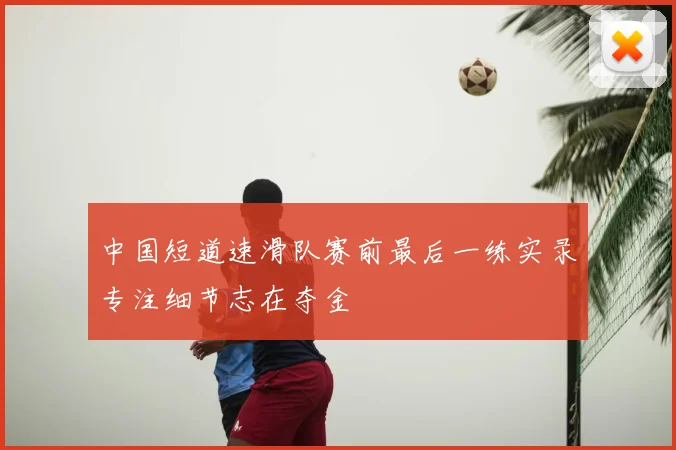 中国短道速滑队赛前最后一练实录专注细节志在夺金