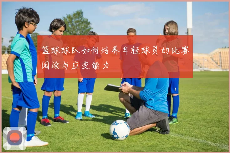 篮球球队如何培养年轻球员的比赛阅读与应变能力